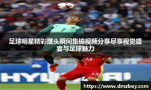 足球明星精彩摆头瞬间集锦视频分享尽享视觉盛宴与足球魅力